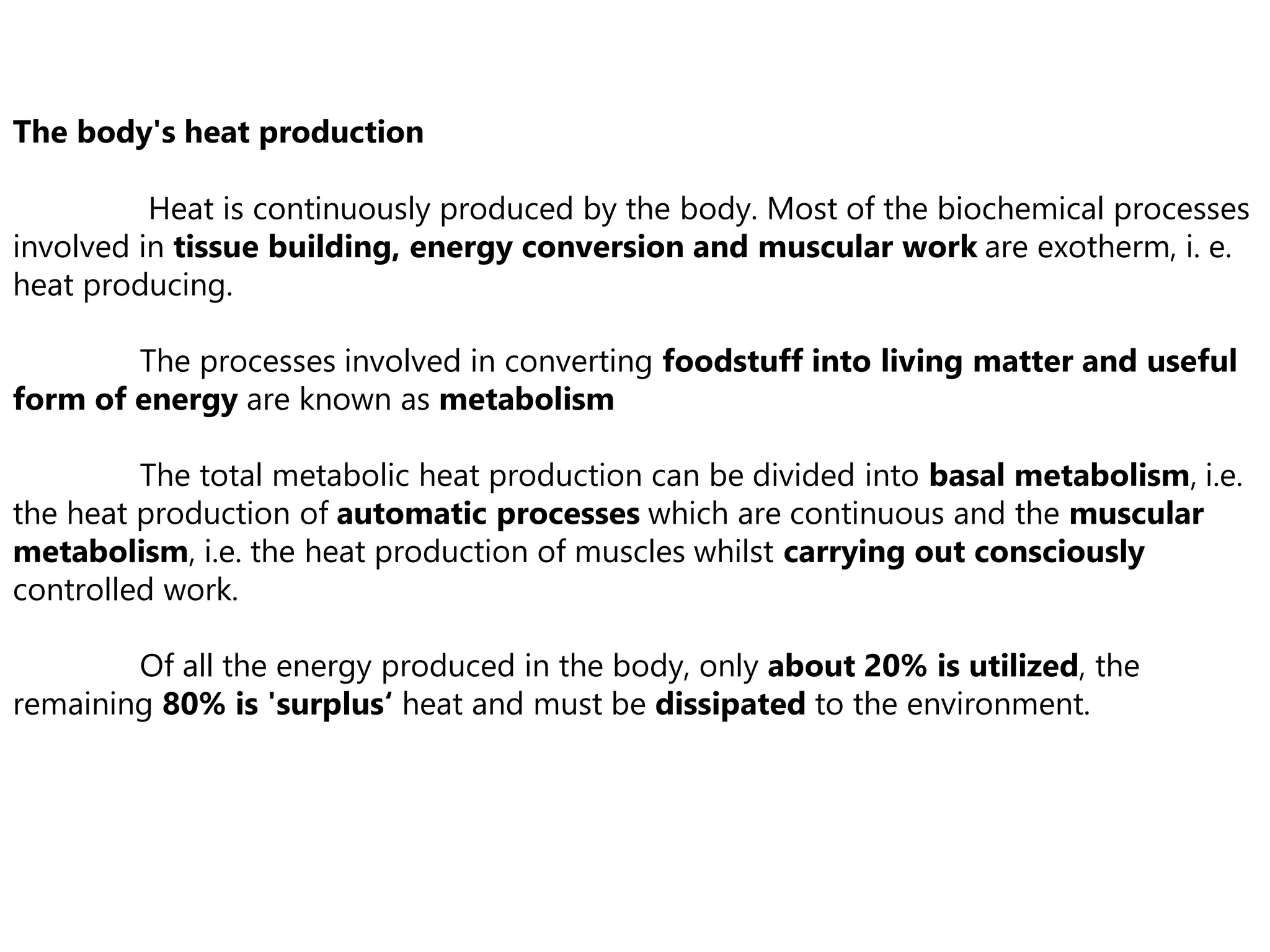 The body's heat production
Heat is continuously produced by the body. Most of the biochemical processes
involved in tissue building, energy conversion and muscular work are exotherm, i. e.
heat producing.
The processes involved in converting foodstuff into living matter and useful
form of energy are known as metabolism
The total metabolic heat production can be divided into basal metabolism, i.e.
the heat production of automatic processes which are continuous and the muscular
metabolism, i.e. the heat production of muscles whilst carrying out consciously
controlled work.
Of all the energy produced in the body, only about 20% is utilized, the
remaining 80% is 'surplus‘ heat and must be dissipated to the environment.
 