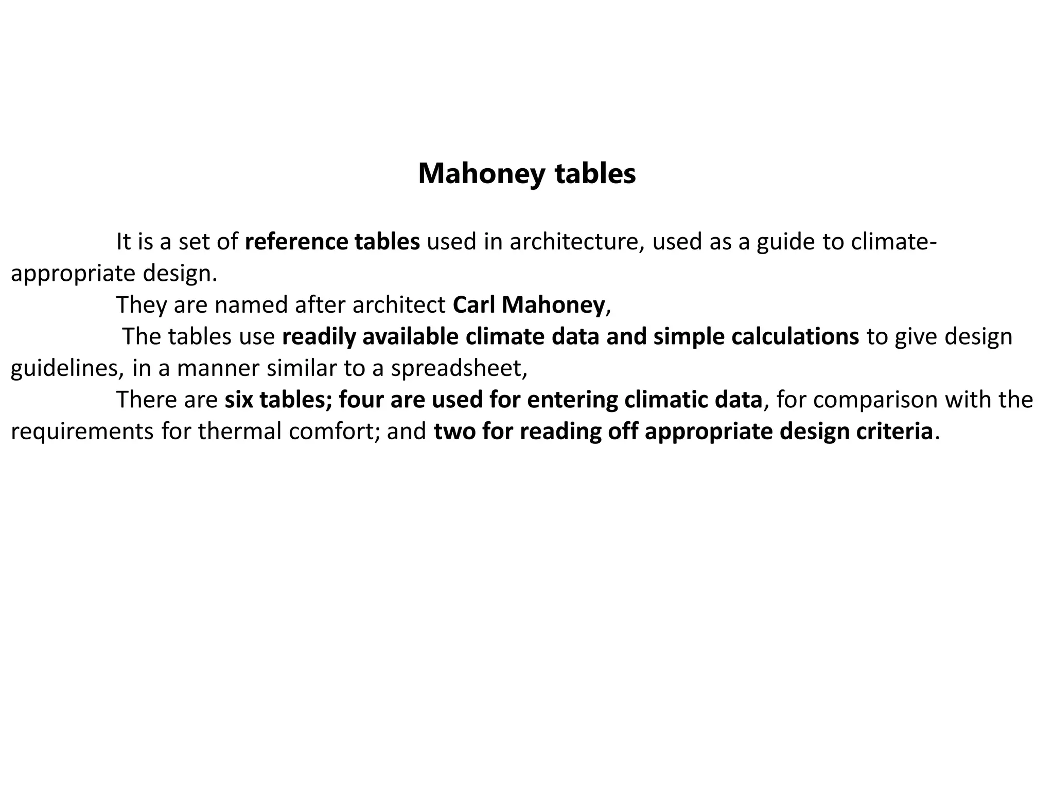 Mahoney tables
It is a set of reference tables used in architecture, used as a guide to climate-
appropriate design.
They are named after architect Carl Mahoney,
The tables use readily available climate data and simple calculations to give design
guidelines, in a manner similar to a spreadsheet,
There are six tables; four are used for entering climatic data, for comparison with the
requirements for thermal comfort; and two for reading off appropriate design criteria.
 