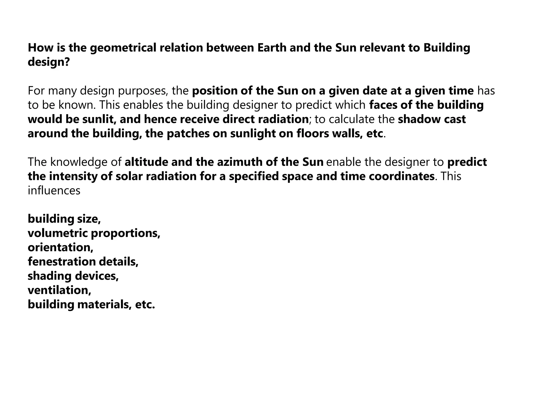 How is the geometrical relation between Earth and the Sun relevant to Building
design?
For many design purposes, the position of the Sun on a given date at a given time has
to be known. This enables the building designer to predict which faces of the building
would be sunlit, and hence receive direct radiation; to calculate the shadow cast
around the building, the patches on sunlight on floors walls, etc.
The knowledge of altitude and the azimuth of the Sun enable the designer to predict
the intensity of solar radiation for a specified space and time coordinates. This
influences
building size,
volumetric proportions,
orientation,
fenestration details,
shading devices,
ventilation,
building materials, etc.
 