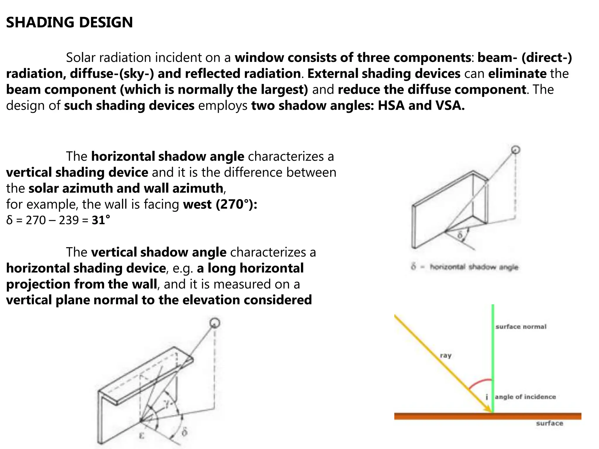 SHADING DESIGN
Solar radiation incident on a window consists of three components: beam- (direct-)
radiation, diffuse-(sky-) and reflected radiation. External shading devices can eliminate the
beam component (which is normally the largest) and reduce the diffuse component. The
design of such shading devices employs two shadow angles: HSA and VSA.
The horizontal shadow angle characterizes a
vertical shading device and it is the difference between
the solar azimuth and wall azimuth,
for example, the wall is facing west (270°):
δ = 270 – 239 = 31°
The vertical shadow angle characterizes a
horizontal shading device, e.g. a long horizontal
projection from the wall, and it is measured on a
vertical plane normal to the elevation considered
 