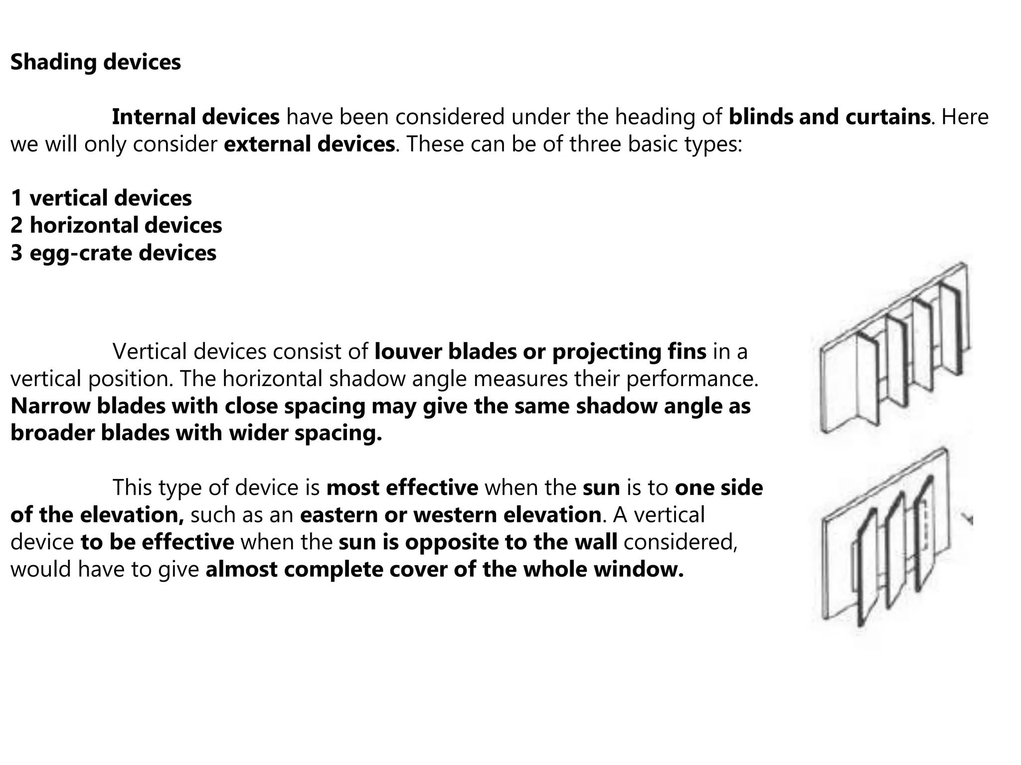 Shading devices
Internal devices have been considered under the heading of blinds and curtains. Here
we will only consider external devices. These can be of three basic types:
1 vertical devices
2 horizontal devices
3 egg-crate devices
Vertical devices consist of louver blades or projecting fins in a
vertical position. The horizontal shadow angle measures their performance.
Narrow blades with close spacing may give the same shadow angle as
broader blades with wider spacing.
This type of device is most effective when the sun is to one side
of the elevation, such as an eastern or western elevation. A vertical
device to be effective when the sun is opposite to the wall considered,
would have to give almost complete cover of the whole window.
 