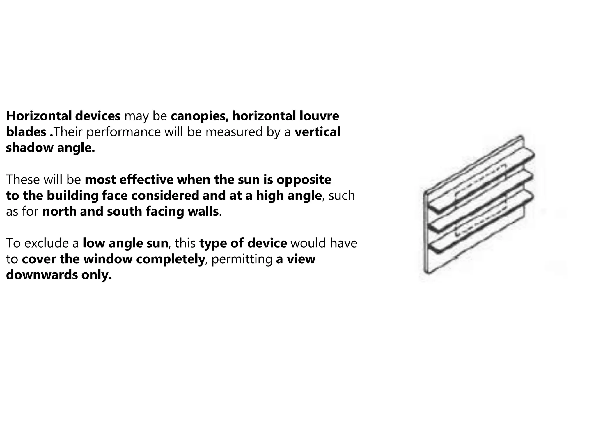 Horizontal devices may be canopies, horizontal louvre
blades .Their performance will be measured by a vertical
shadow angle.
These will be most effective when the sun is opposite
to the building face considered and at a high angle, such
as for north and south facing walls.
To exclude a low angle sun, this type of device would have
to cover the window completely, permitting a view
downwards only.
 