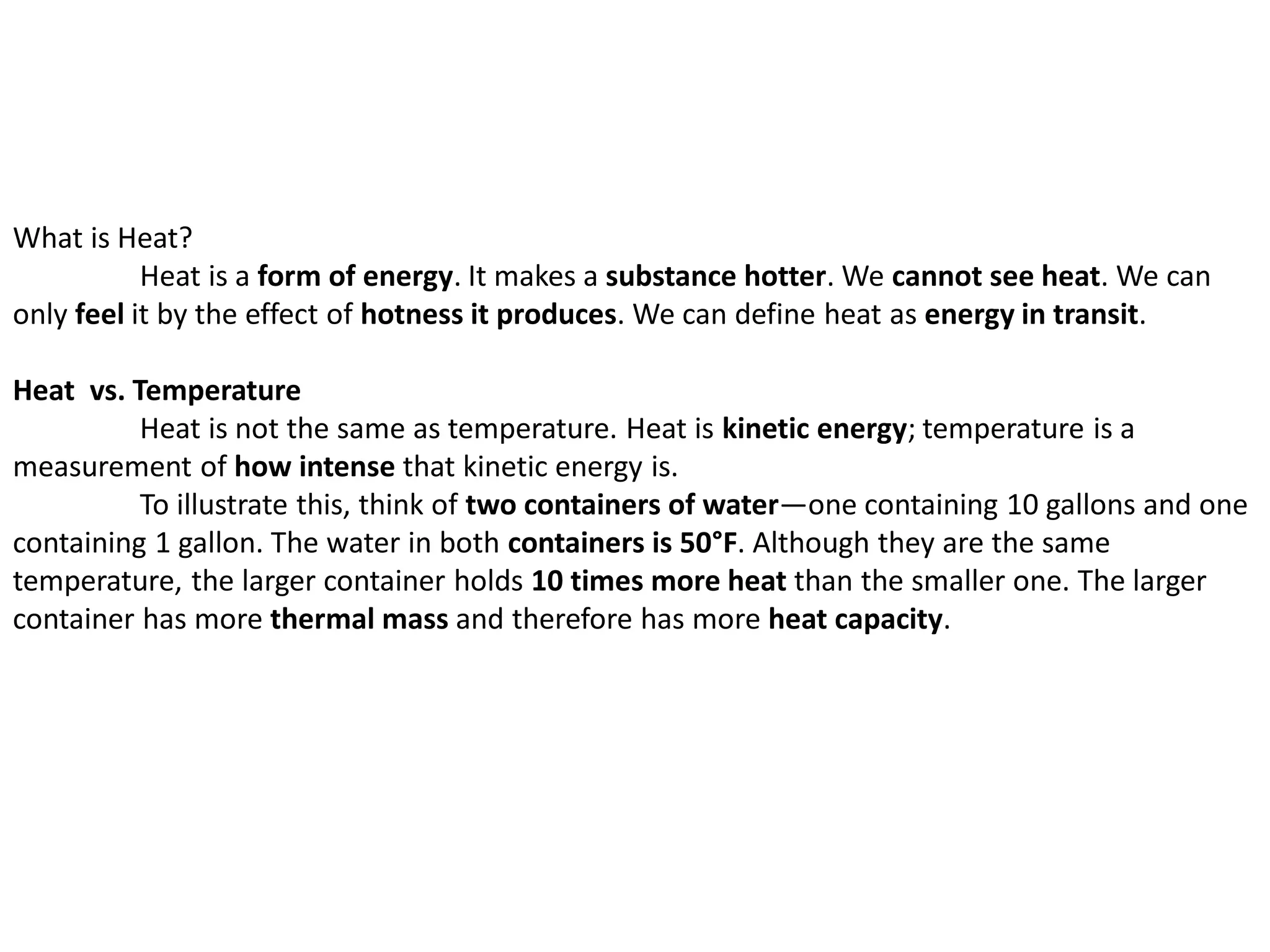 What is Heat?
Heat is a form of energy. It makes a substance hotter. We cannot see heat. We can
only feel it by the effect of hotness it produces. We can define heat as energy in transit.
Heat vs. Temperature
Heat is not the same as temperature. Heat is kinetic energy; temperature is a
measurement of how intense that kinetic energy is.
To illustrate this, think of two containers of water—one containing 10 gallons and one
containing 1 gallon. The water in both containers is 50°F. Although they are the same
temperature, the larger container holds 10 times more heat than the smaller one. The larger
container has more thermal mass and therefore has more heat capacity.
 