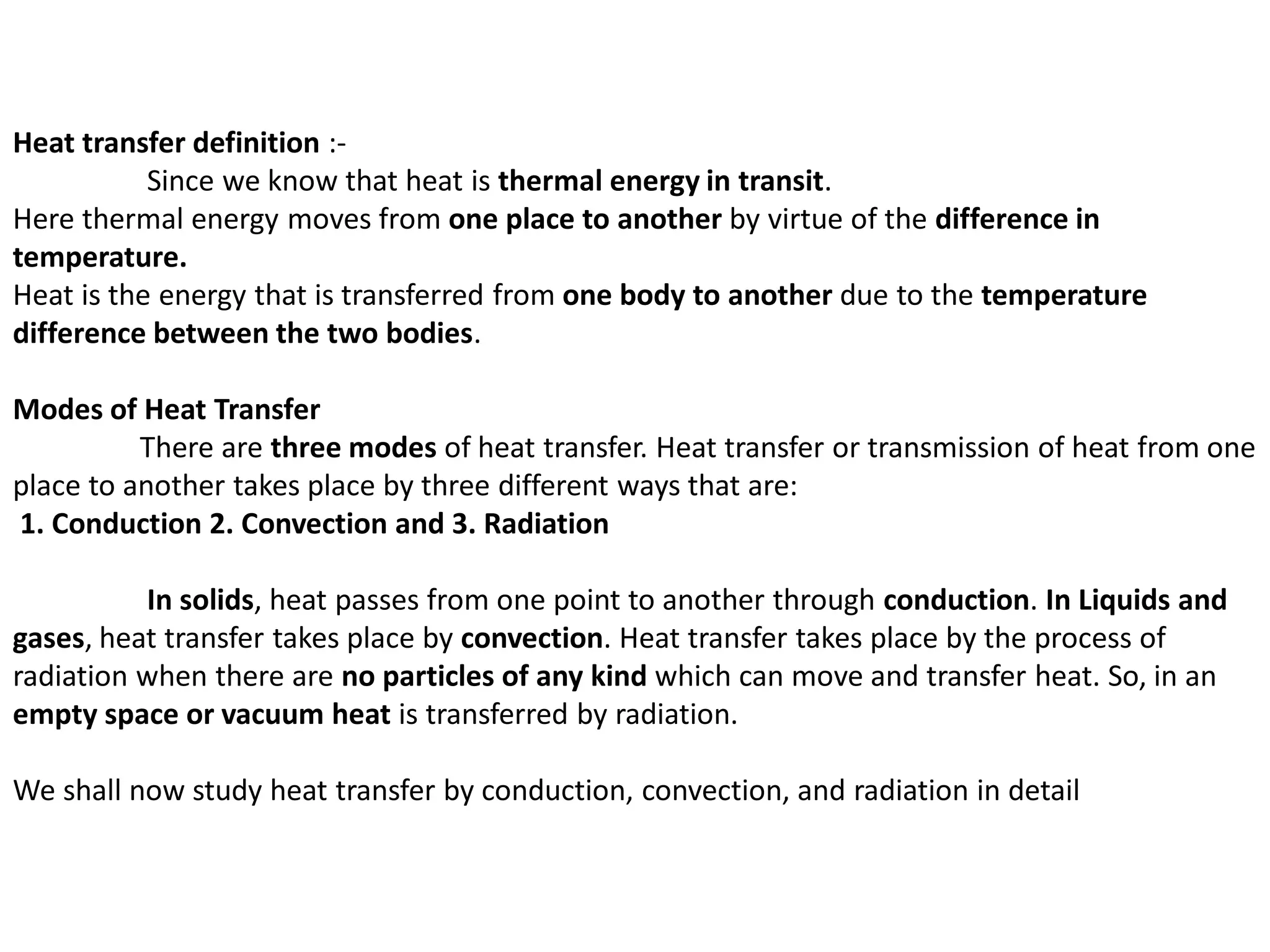 Heat transfer definition :-
Since we know that heat is thermal energy in transit.
Here thermal energy moves from one place to another by virtue of the difference in
temperature.
Heat is the energy that is transferred from one body to another due to the temperature
difference between the two bodies.
Modes of Heat Transfer
There are three modes of heat transfer. Heat transfer or transmission of heat from one
place to another takes place by three different ways that are:
1. Conduction 2. Convection and 3. Radiation
In solids, heat passes from one point to another through conduction. In Liquids and
gases, heat transfer takes place by convection. Heat transfer takes place by the process of
radiation when there are no particles of any kind which can move and transfer heat. So, in an
empty space or vacuum heat is transferred by radiation.
We shall now study heat transfer by conduction, convection, and radiation in detail
 