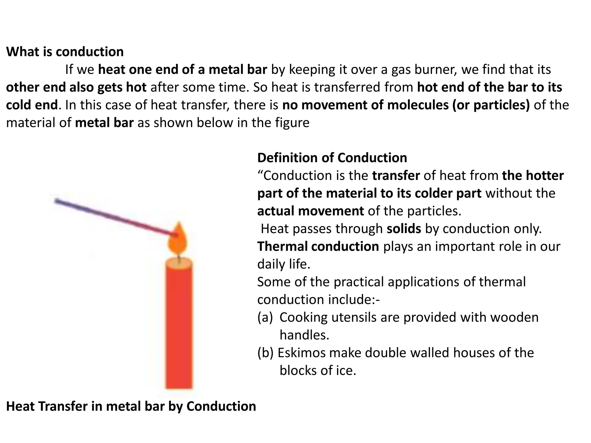 What is conduction
If we heat one end of a metal bar by keeping it over a gas burner, we find that its
other end also gets hot after some time. So heat is transferred from hot end of the bar to its
cold end. In this case of heat transfer, there is no movement of molecules (or particles) of the
material of metal bar as shown below in the figure
Heat Transfer in metal bar by Conduction
Definition of Conduction
“Conduction is the transfer of heat from the hotter
part of the material to its colder part without the
actual movement of the particles.
Heat passes through solids by conduction only.
Thermal conduction plays an important role in our
daily life.
Some of the practical applications of thermal
conduction include:-
(a) Cooking utensils are provided with wooden
handles.
(b) Eskimos make double walled houses of the
blocks of ice.
 