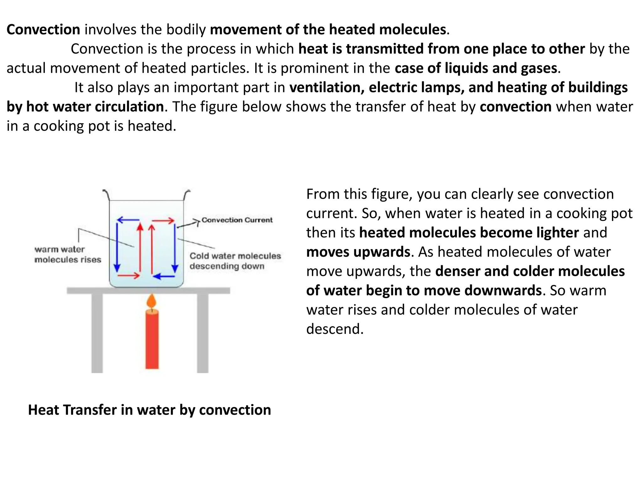 Convection involves the bodily movement of the heated molecules.
Convection is the process in which heat is transmitted from one place to other by the
actual movement of heated particles. It is prominent in the case of liquids and gases.
It also plays an important part in ventilation, electric lamps, and heating of buildings
by hot water circulation. The figure below shows the transfer of heat by convection when water
in a cooking pot is heated.
Heat Transfer in water by convection
From this figure, you can clearly see convection
current. So, when water is heated in a cooking pot
then its heated molecules become lighter and
moves upwards. As heated molecules of water
move upwards, the denser and colder molecules
of water begin to move downwards. So warm
water rises and colder molecules of water
descend.
 
