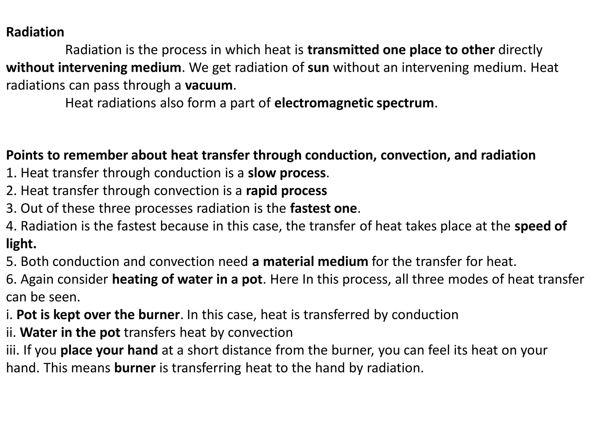 Radiation
Radiation is the process in which heat is transmitted one place to other directly
without intervening medium. We get radiation of sun without an intervening medium. Heat
radiations can pass through a vacuum.
Heat radiations also form a part of electromagnetic spectrum.
Points to remember about heat transfer through conduction, convection, and radiation
1. Heat transfer through conduction is a slow process.
2. Heat transfer through convection is a rapid process
3. Out of these three processes radiation is the fastest one.
4. Radiation is the fastest because in this case, the transfer of heat takes place at the speed of
light.
5. Both conduction and convection need a material medium for the transfer for heat.
6. Again consider heating of water in a pot. Here In this process, all three modes of heat transfer
can be seen.
i. Pot is kept over the burner. In this case, heat is transferred by conduction
ii. Water in the pot transfers heat by convection
iii. If you place your hand at a short distance from the burner, you can feel its heat on your
hand. This means burner is transferring heat to the hand by radiation.
 