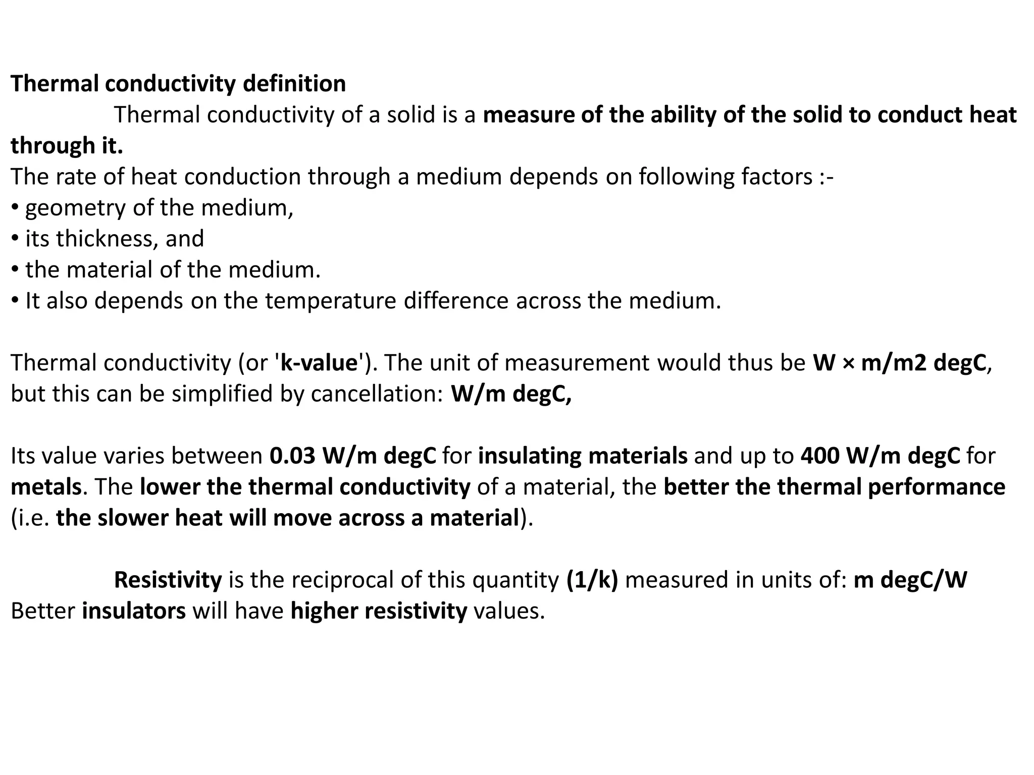Thermal conductivity definition
Thermal conductivity of a solid is a measure of the ability of the solid to conduct heat
through it.
The rate of heat conduction through a medium depends on following factors :-
• geometry of the medium,
• its thickness, and
• the material of the medium.
• It also depends on the temperature difference across the medium.
Thermal conductivity (or 'k-value'). The unit of measurement would thus be W × m/m2 degC,
but this can be simplified by cancellation: W/m degC,
Its value varies between 0.03 W/m degC for insulating materials and up to 400 W/m degC for
metals. The lower the thermal conductivity of a material, the better the thermal performance
(i.e. the slower heat will move across a material).
Resistivity is the reciprocal of this quantity (1/k) measured in units of: m degC/W
Better insulators will have higher resistivity values.
 
