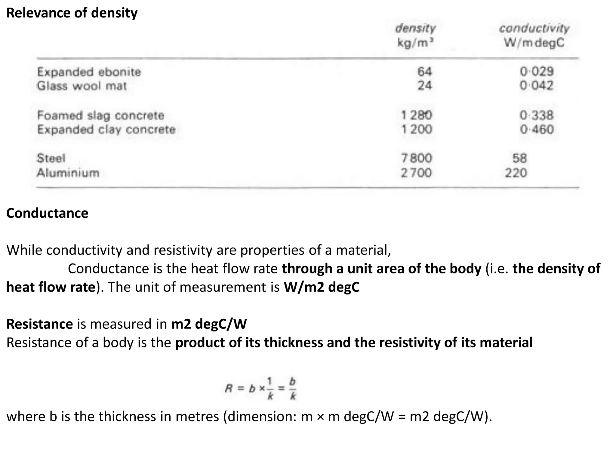 Conductance
While conductivity and resistivity are properties of a material,
Conductance is the heat flow rate through a unit area of the body (i.e. the density of
heat flow rate). The unit of measurement is W/m2 degC
Resistance is measured in m2 degC/W
Resistance of a body is the product of its thickness and the resistivity of its material
where b is the thickness in metres (dimension: m × m degC/W = m2 degC/W).
Relevance of density
 