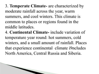 3. Temperate Climate- are characterized by
moderate rainfall across the year, warm
summers, and cool winters. This climate is
common to places or regions found in the
middle latitudes.
4. Continental Climate- include variation of
temperature year round: hot summers, cold
winters, and a small amount of rainfall. Places
that experience continental climate i9ncludes
North America, Central Russia and Siberia.
 