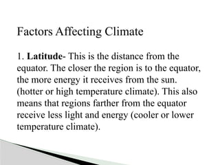Factors Affecting Climate
1. Latitude- This is the distance from the
equator. The closer the region is to the equator,
the more energy it receives from the sun.
(hotter or high temperature climate). This also
means that regions farther from the equator
receive less light and energy (cooler or lower
temperature climate).
 