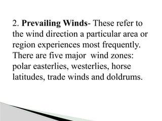 2. Prevailing Winds- These refer to
the wind direction a particular area or
region experiences most frequently.
There are five major wind zones:
polar easterlies, westerlies, horse
latitudes, trade winds and doldrums.
 