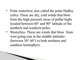 • Polar easterlies( also called the polar Hadley
cells)- These are dry, cold winds that blow
from the high pressure areas of pollar highs
located between 60° and 90° latitude of the
northern and southern poles.
• Westerlies- These are winds that blow from
west going east in the middle latitudes
(between 30° 60°) in both northern and
southern hemisphere.
 