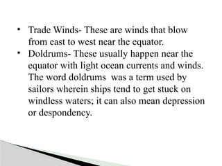 • Trade Winds- These are winds that blow
from east to west near the equator.
• Doldrums- These usually happen near the
equator with light ocean currents and winds.
The word doldrums was a term used by
sailors wherein ships tend to get stuck on
windless waters; it can also mean depression
or despondency.
 