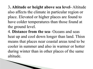3. Altitude or height above sea level- Altitude
also affects the climate in particular region or
place. Elevated or higher places are found to
have colder temperatures than those found at
the ground level.
4. Distance from the sea- Oceans and seas
heat up and cool down longer than land. Thisn
means that places near coastal areas tend to be
cooler in summer and also in warmer or hotter
during winter than in other places of the same
altitude.
 