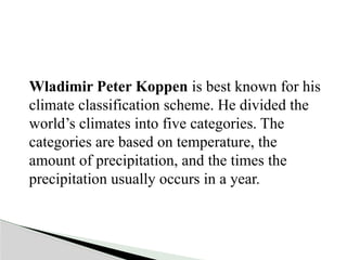 Wladimir Peter Koppen is best known for his
climate classification scheme. He divided the
world’s climates into five categories. The
categories are based on temperature, the
amount of precipitation, and the times the
precipitation usually occurs in a year.
 