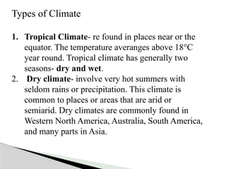 Types of Climate
1. Tropical Climate- re found in places near or the
equator. The temperature averanges above 18°C
year round. Tropical climate has generally two
seasons- dry and wet.
2. Dry climate- involve very hot summers with
seldom rains or precipitation. This climate is
common to places or areas that are arid or
semiarid. Dry climates are commonly found in
Western North America, Australia, South America,
and many parts in Asia.
 