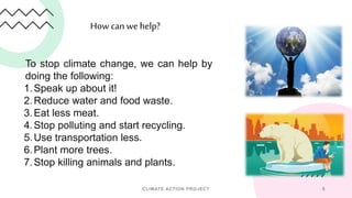 How can we help?
CLIMATE ACTION PROJECT 9
To stop climate change, we can help by
doing the following:
1.Speak up about it!
2.Reduce water and food waste.
3.Eat less meat.
4.Stop polluting and start recycling.
5.Use transportation less.
6.Plant more trees.
7.Stop killing animals and plants.
 