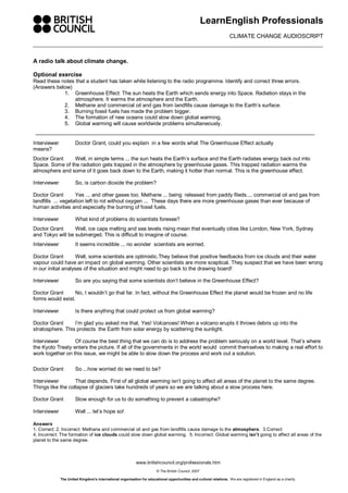 LearnEnglish Professionals 
                                                                                                                       CLIMATE CHANGE AUDIOSCRIPT 



A radio talk about climate change. 

Optional exercise 
Read these notes that a student has taken while listening to the radio programme. Identify and correct three errors. 
(Answers below) 
            1.  Greenhouse Effect: The sun heats the Earth which sends energy into Space. Radiation stays in the 
                 atmosphere. It warms the atmosphere and the Earth. 
            2.  Methane and commercial oil and gas from landfills cause damage to the Earth’s surface. 
            3.  Burning fossil fuels has made the problem bigger. 
            4.  The formation of new oceans could slow down global warming. 
            5.  Global warming will cause worldwide problems simultaneously. 


Interviewer             Doctor Grant, could you explain  in a few words what The Greenhouse Effect actually 
means? 
Doctor Grant     Well, in simple terms ... the sun heats the Earth’s surface and the Earth radiates energy back out into 
Space. Some of the radiation gets trapped in the atmosphere by greenhouse gases. This trapped radiation warms the 
atmosphere and some of it goes back down to the Earth, making it hotter than normal. This is the greenhouse effect. 

Interviewer             So, is carbon dioxide the problem? 

Doctor Grant         Yes ... and other gases too. Methane ... being  released from paddy fileds.... commercial oil and gas from 
landfills  ... vegetation left to rot without oxygen ...  These days there are more greenhouse gases than ever because of 
human activities and especially the burning of fossil fuels. 

Interviewer             What kind of problems do scientists foresee? 
Doctor Grant      Well, ice caps melting and sea levels rising mean that eventually cities like London, New York, Sydney 
and Tokyo will be submerged. This is difficult to imagine of course. 
Interviewer             It seems incredible ... no wonder  scientists are worried. 

Doctor Grant         Well, some scientists are optimistic.They believe that positive feedbacks from ice clouds and their water 
vapour could have an impact on global warming. Other scientists are more sceptical. They suspect that we have been wrong 
in our initial analyses of the situation and might need to go back to the drawing board! 

Interviewer             So are you saying that some scientists don’t believe in the Greenhouse Effect? 

Doctor Grant      No, I wouldn’t go that far. In fact, without the Greenhouse Effect the planet would be frozen and no life 
forms would exist. 

Interviewer             Is there anything that could protect us from global warming? 

Doctor Grant      I’m glad you asked me that. Yes! Volcanoes! When a volcano erupts it throws debris up into the 
stratosphere. This protects  the Earth from solar energy by scattering the sunlight. 

Interviewer       Of course the best thing that we can do is to address the problem seriously on a world level. That’s where 
the Kyoto Treaty enters the picture. If all of the governments in the world would  commit themselves to making a real effort to 
work together on this issue, we might be able to slow down the process and work out a solution. 

Doctor Grant            So ...how worried do we need to be? 

Interviewer        That depends. First of all global warming isn’t going to affect all areas of the planet to the same degree. 
Things like the collapse of glaciers take hundreds of years so we are talking about a slow process here. 

Doctor Grant            Slow enough for us to do something to prevent a catastrophe? 

Interviewer             Well ... let’s hope so! 

Answers 
1. Correct; 2. Incorrect: Methane and commercial oil and gas from landfills cause damage to the atmosphere.  3.Correct 
4. Incorrect: The formation of ice clouds could slow down global warming.  5. Incorrect: Global warming isn’t going to affect all areas of the 
planet to the same degree.



                                                             www.britishcouncil.org/professionals.htm 
                                                                          © The British Council, 2007 

               The United Kingdom’s international organisation for educational opportunities and cultural relations.  We are registered in England as a charity. 
 