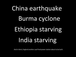 Burma cyclone China earthquake   Ethiopia starving India starving   And in Kent, England another coal fired power station about to be built.  