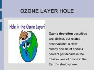 OZONE LAYER HOLE Ozone depletion  describes two distinct, but related observations: a slow, steady decline of about 4 percent per decade in the total volume of ozone in the Earth´s stratosphere. 