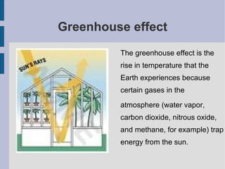 Greenhouse effect The greenhouse effect is the rise in temperature that the Earth experiences because certain gases in the  atmosphere (water vapor, carbon dioxide, nitrous oxide, and methane, for example) trap energy from the sun.  