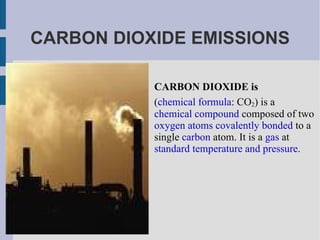 CARBON DIOXIDE EMISSIONS CARBON DIOXIDE is ( chemical formula : CO 2 ) is a  chemical compound  composed of two  oxygen   atoms   covalently bonded  to a single  carbon  atom. It is a  gas  at  standard temperature and pressure . 