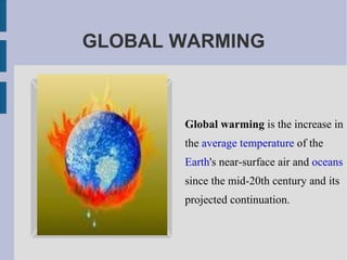 GLOBAL WARMING Global warming  is the increase in the  average temperature  of the  Earth 's near-surface air and  oceans  since the mid-20th century and its projected continuation. 