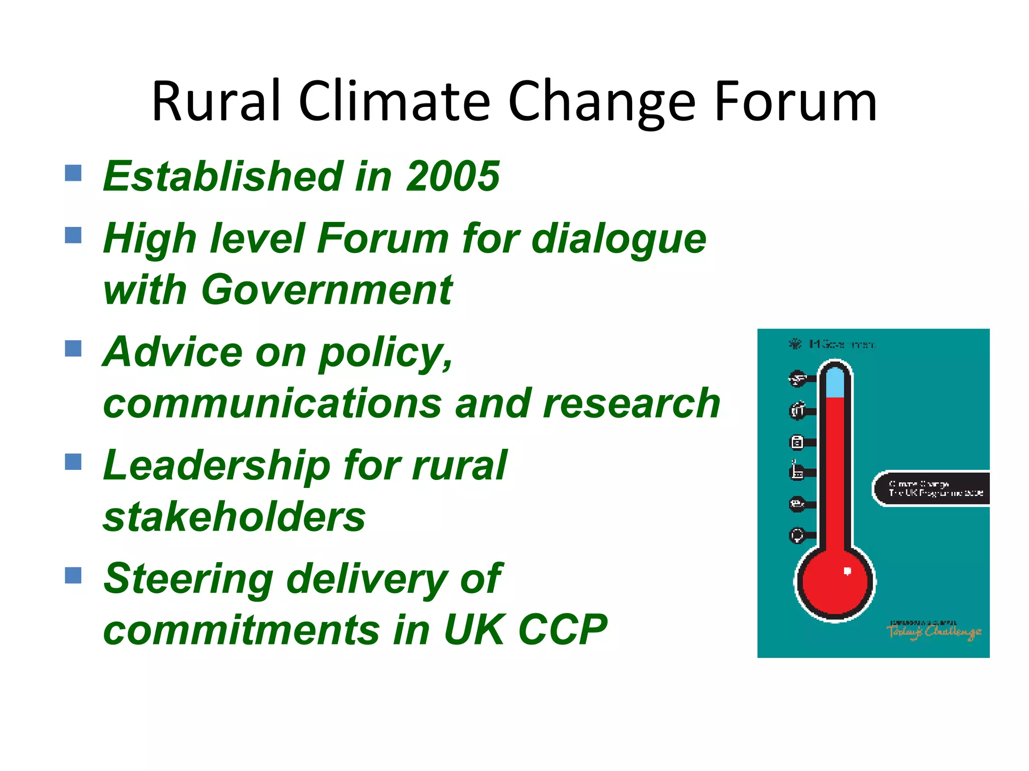 Rural Climate Change Forum Established in 2005 High level Forum for dialogue with Government Advice on policy, communications and research Leadership for rural stakeholders Steering delivery of commitments in UK CCP 