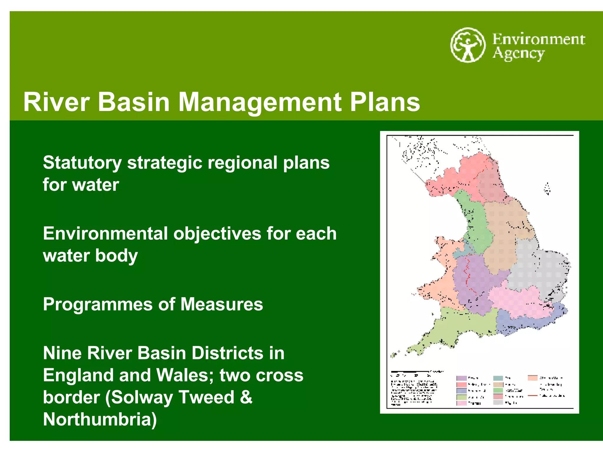 River Basin Management Plans Statutory strategic regional plans for water Environmental objectives for each water body Programmes of Measures Nine River Basin Districts in England and Wales; two cross border (Solway Tweed & Northumbria) 