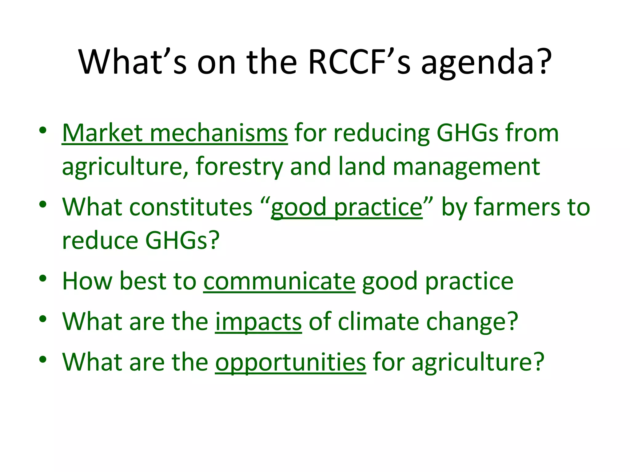 What’s on the RCCF’s agenda? Market mechanisms  for reducing GHGs from agriculture, forestry and land management What constitutes “ good practice ” by farmers to reduce GHGs? How best to  communicate  good practice What are the  impacts  of climate change? What are the  opportunities  for agriculture? 