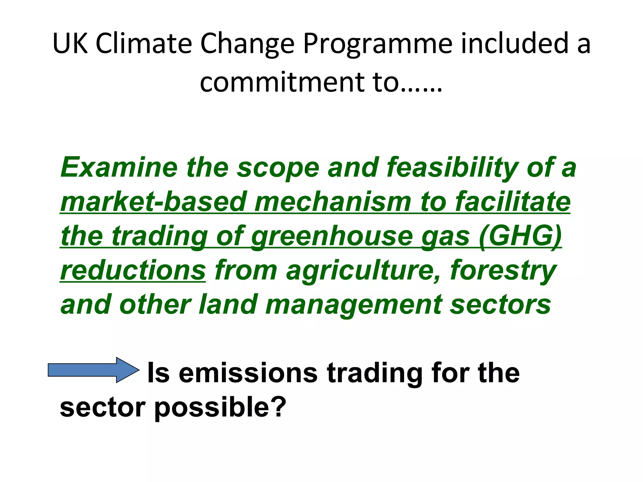 UK Climate Change Programme included a commitment to…… Examine the scope and feasibility of a market-based mechanism to facilitate the trading of greenhouse gas (GHG) reductions  from agriculture, forestry and other land management sectors Is emissions trading for the sector possible? 