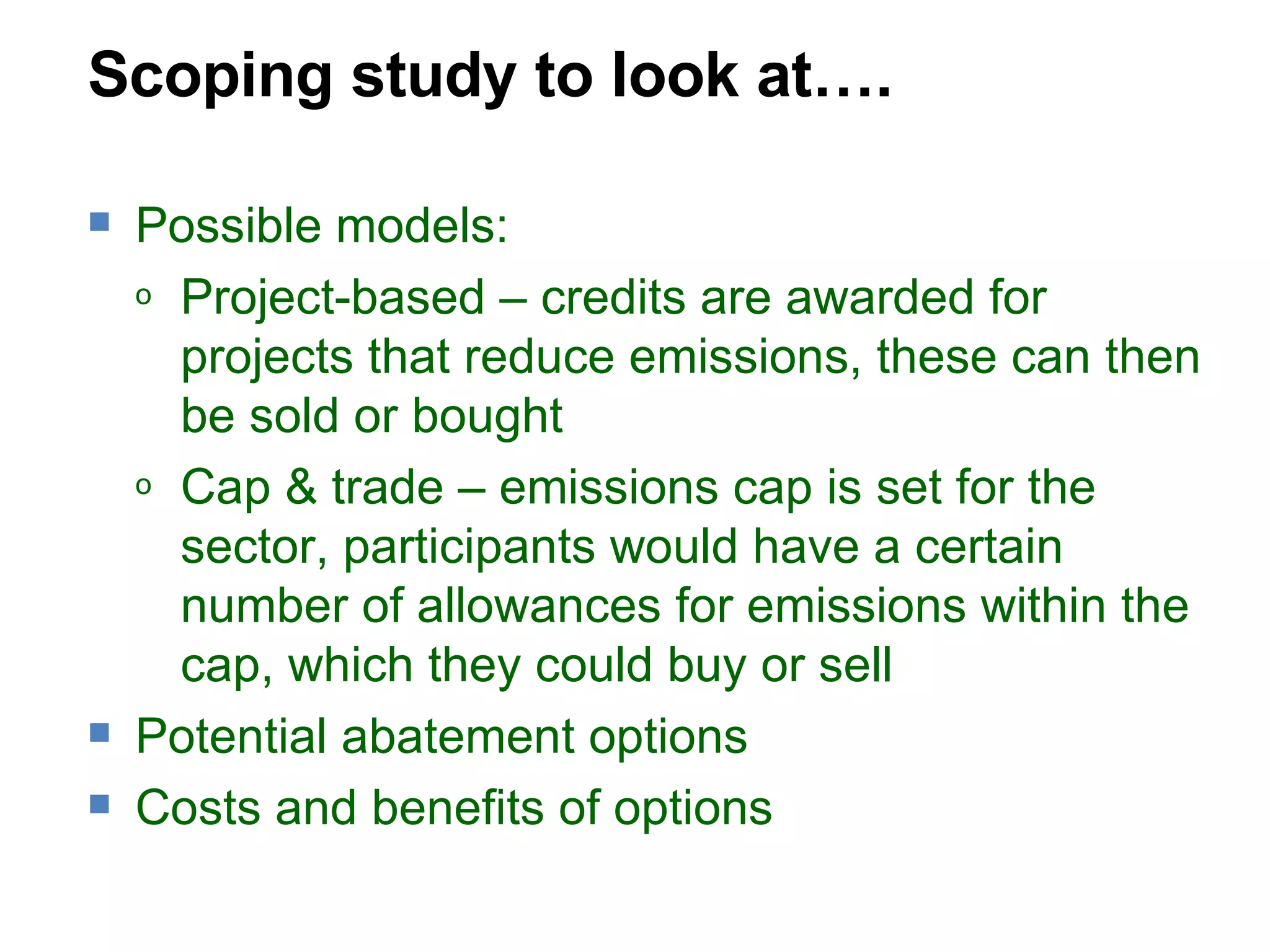 Scoping study to look at…. Possible models: Project-based – credits are awarded for projects that reduce emissions, these can then be sold or bought Cap & trade – emissions cap is set for the sector, participants would have a certain number of allowances for emissions within the cap, which they could buy or sell  Potential abatement options Costs and benefits of options 