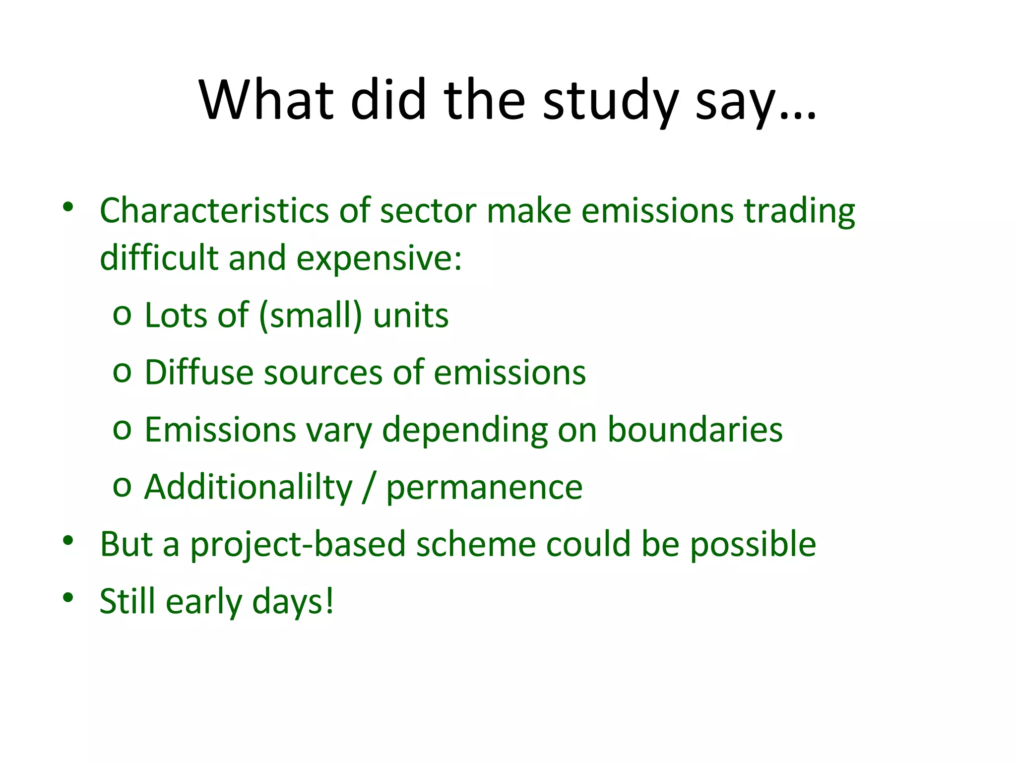 What did the study say… Characteristics of sector make emissions trading difficult and expensive: Lots of (small) units Diffuse sources of emissions Emissions vary depending on boundaries Additionalilty / permanence But a project-based scheme could be possible Still early days! 