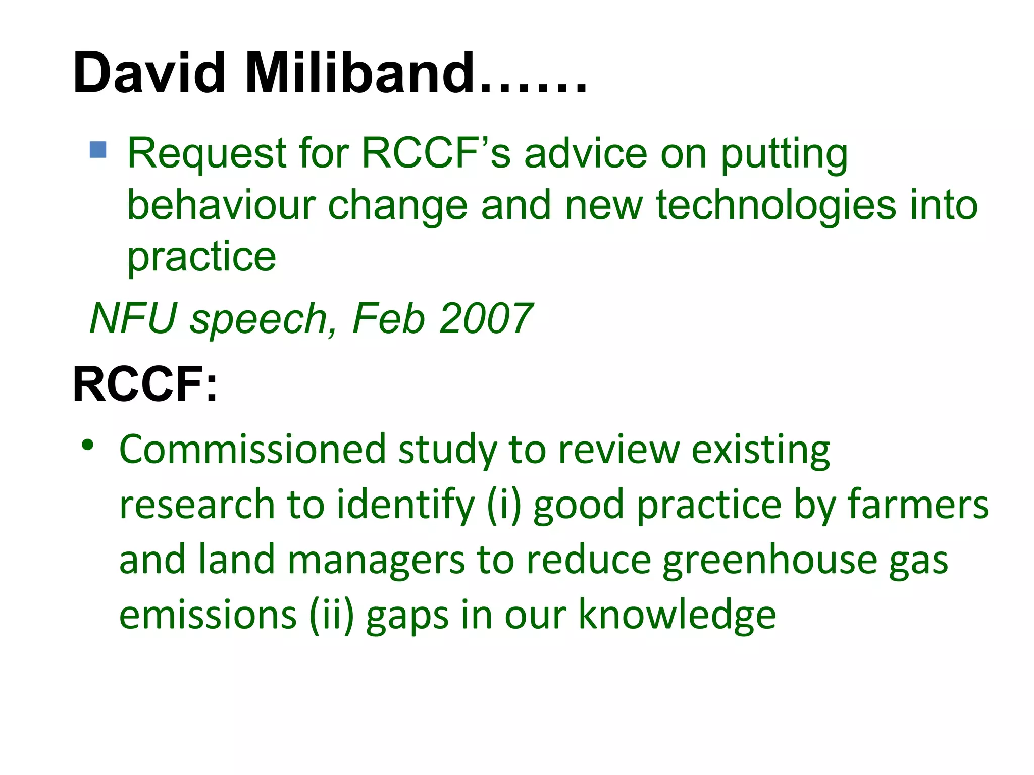 Commissioned study to review existing research to identify (i) good practice by farmers and land managers to reduce greenhouse gas emissions (ii) gaps in our knowledge David Miliband…… Request for RCCF’s advice on putting behaviour change and new technologies into practice NFU speech, Feb 2007 RCCF: 
