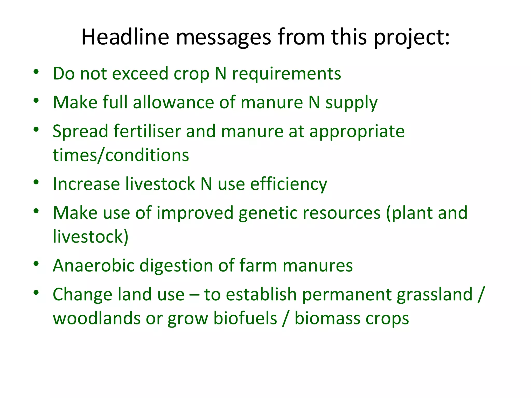 Headline messages from this project: Do not exceed crop N requirements  Make full allowance of manure N supply  Spread fertiliser and manure at appropriate times/conditions Increase livestock N use efficiency Make use of improved genetic resources (plant and livestock) Anaerobic digestion of farm manures Change land use – to establish permanent grassland / woodlands or grow biofuels / biomass crops 