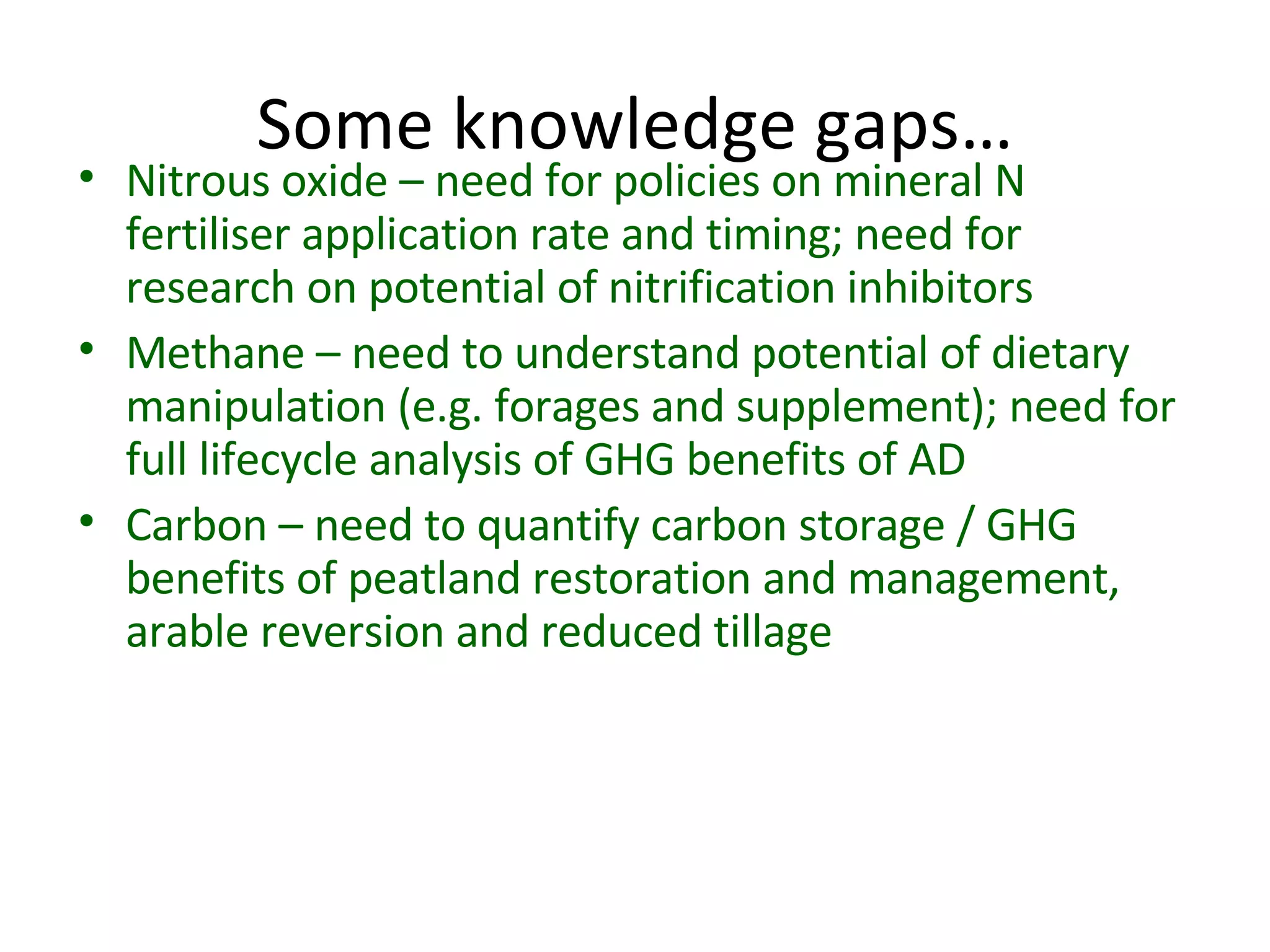 Some knowledge gaps… Nitrous oxide – need for policies on mineral N fertiliser application rate and timing; need for research on potential of nitrification inhibitors Methane – need to understand potential of dietary manipulation (e.g. forages and supplement); need for full lifecycle analysis of GHG benefits of AD Carbon – need to quantify carbon storage / GHG benefits of peatland restoration and management, arable reversion and reduced tillage 