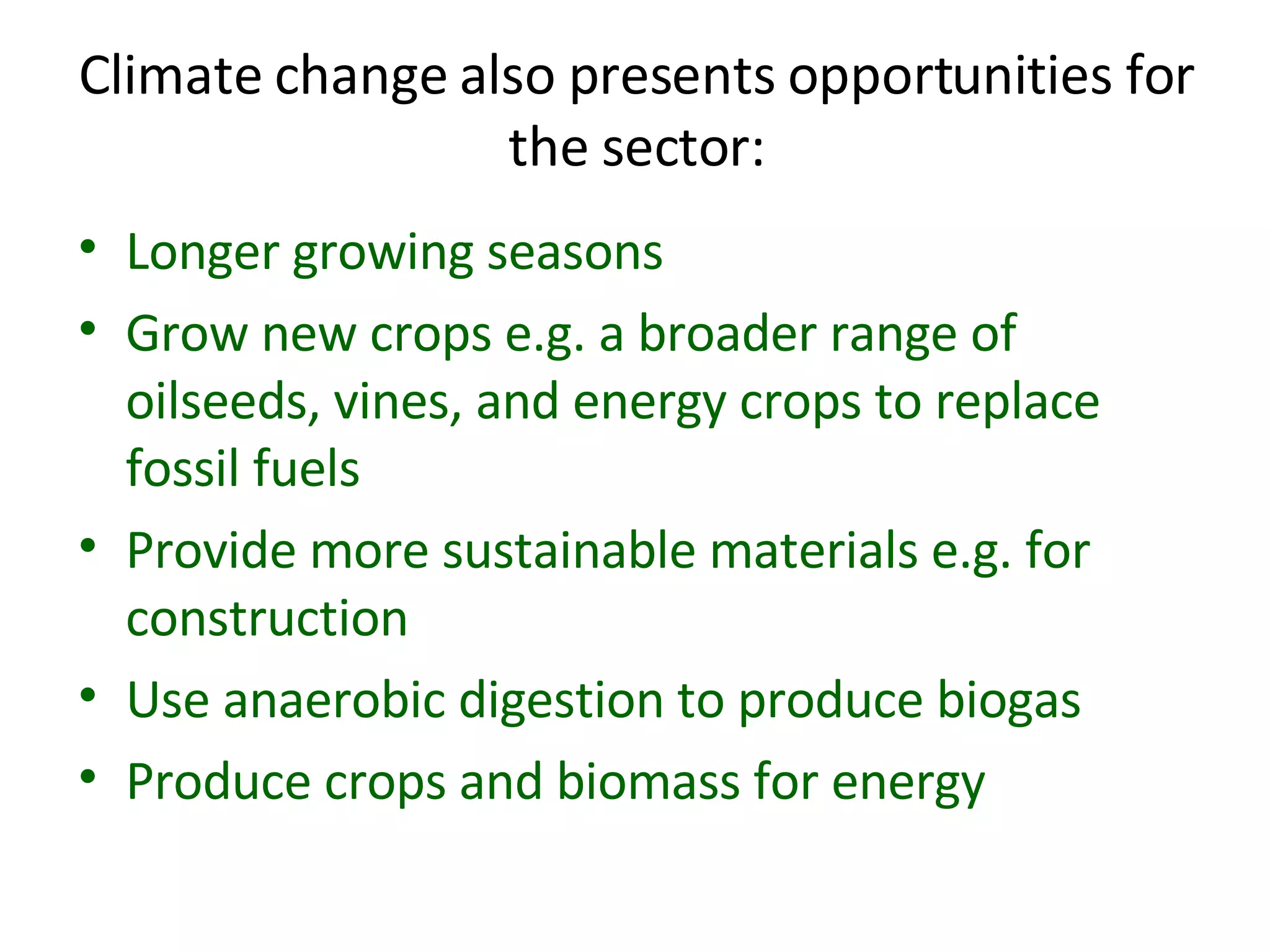Climate change also presents opportunities for the sector: Longer growing seasons Grow new crops e.g. a broader range of oilseeds, vines, and energy crops to replace fossil fuels  Provide more sustainable materials e.g. for construction Use anaerobic digestion to produce biogas Produce crops and biomass for energy 