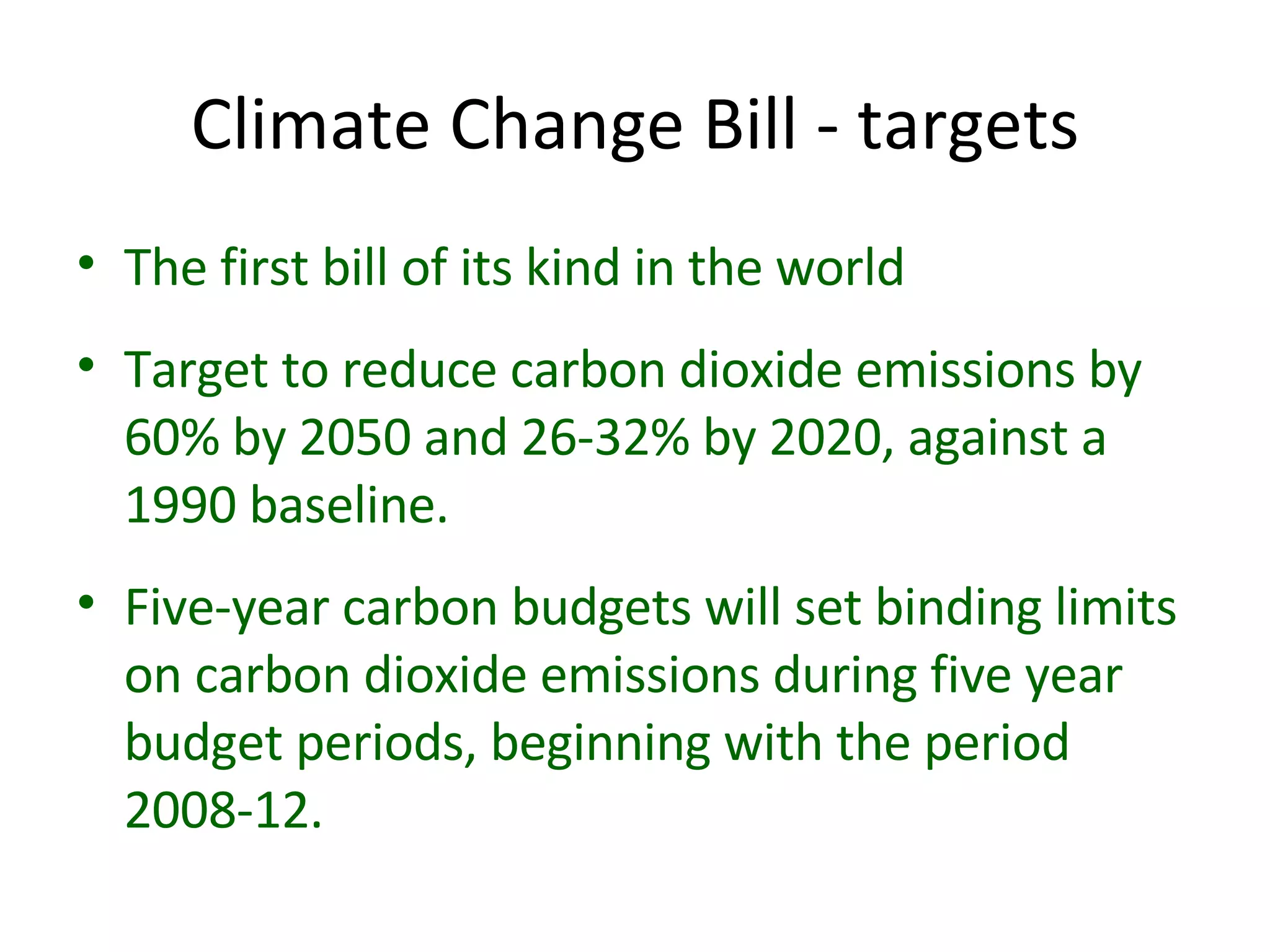 Climate Change Bill - targets The first bill of its kind in the world Target to reduce carbon dioxide emissions by 60% by 2050 and 26-32% by 2020, against a 1990 baseline. Five-year carbon budgets will set binding limits on carbon dioxide emissions during five year budget periods, beginning with the period 2008-12.  