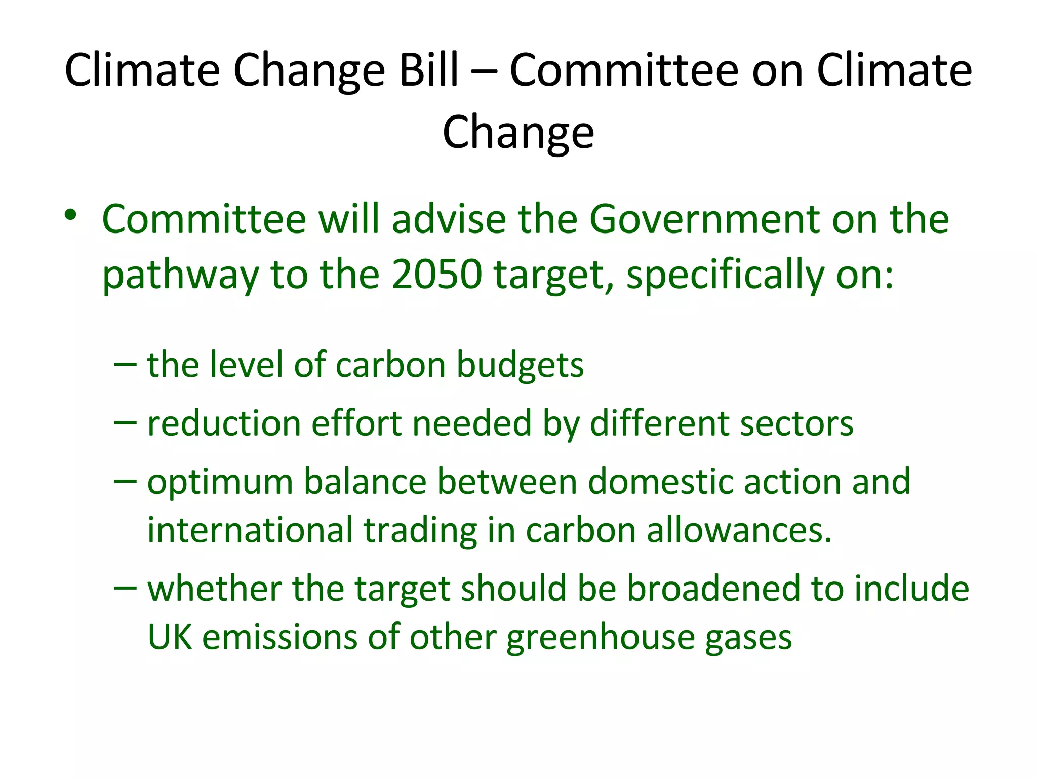 Climate Change Bill – Committee on Climate Change Committee will advise the Government on the pathway to the 2050 target, specifically on: the level of carbon budgets reduction effort needed by different sectors  optimum balance between domestic action and international trading in carbon allowances. whether the target should be broadened to include UK emissions of other greenhouse gases 