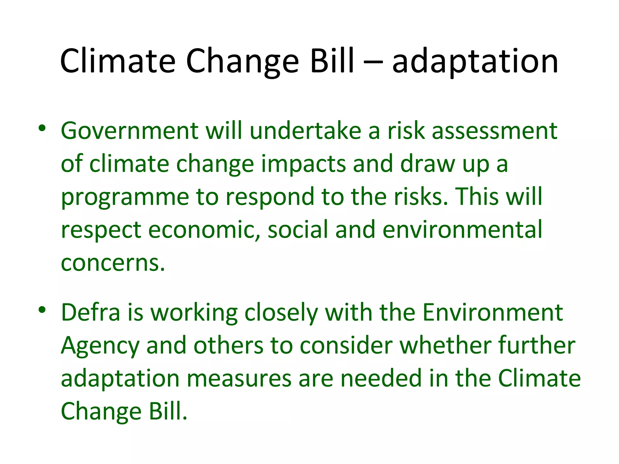 Climate Change Bill – adaptation Government will undertake a risk assessment of climate change impacts and draw up a programme to respond to the risks. This will respect economic, social and environmental concerns. Defra is working closely with the Environment Agency and others to consider whether further adaptation measures are needed in the Climate Change Bill. 