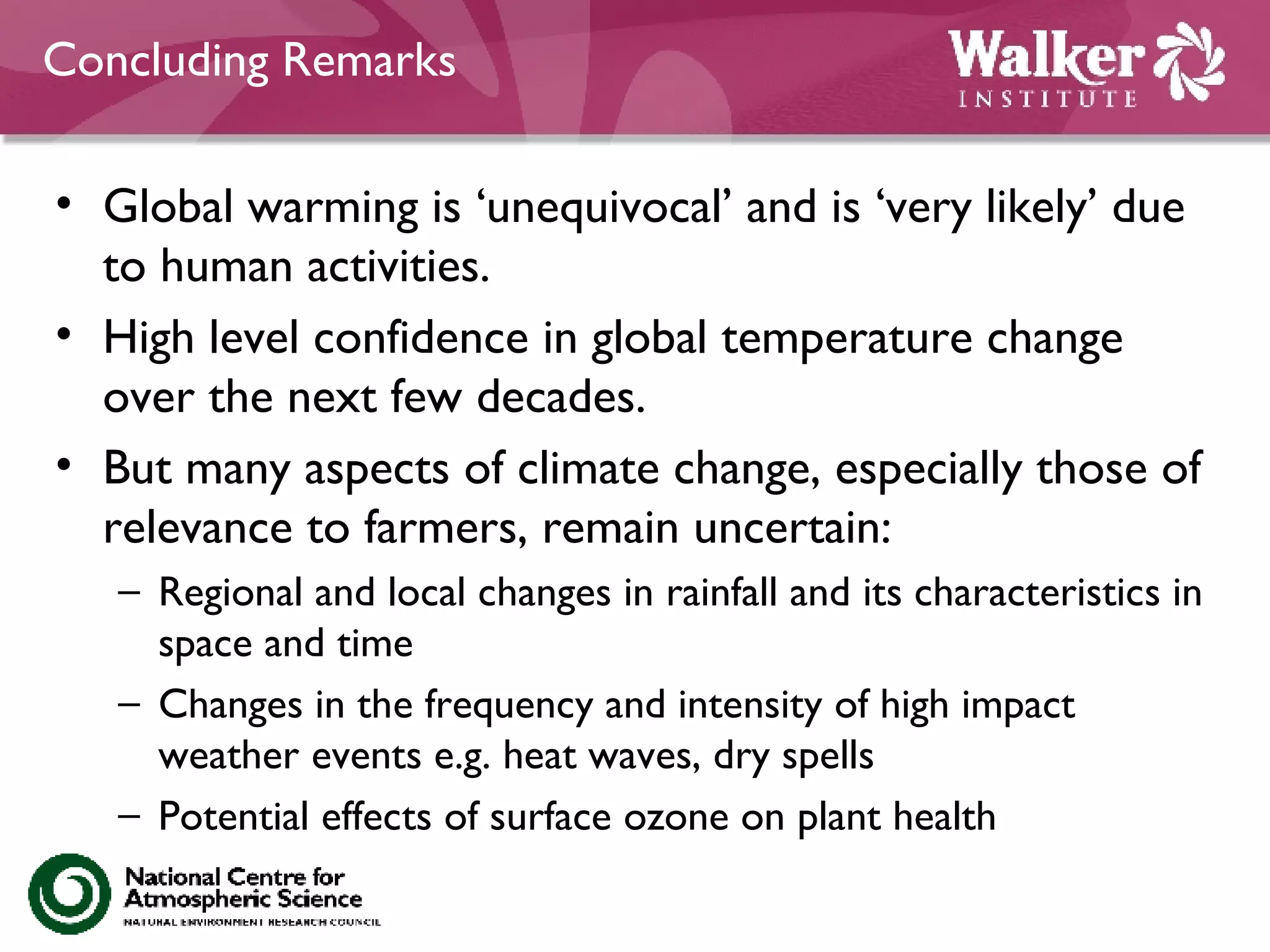 Concluding Remarks Global warming is ‘unequivocal’ and is ‘very likely’ due to human activities. High level confidence in global temperature change over the next few decades. But many aspects of climate change, especially those of relevance to farmers, remain uncertain: Regional and local changes in rainfall and its characteristics in space and time Changes in the frequency and intensity of high impact weather events e.g. heat waves, dry spells  Potential effects of surface ozone on plant health 