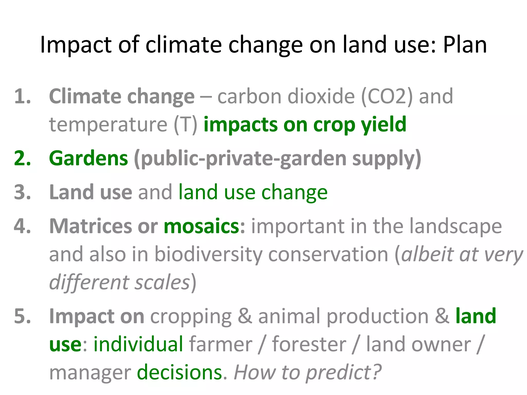 Impact of climate change on land use: Plan Climate change  – carbon dioxide (CO2) and temperature (T)  impacts on crop yield Gardens  (public-private-garden supply) Land use  and  land use change Matrices or  mosaics :  important in the landscape and also in biodiversity conservation ( albeit at very different scales ) Impact on  cropping & animal production &  land use :  individual  farmer / forester / land owner / manager  decisions .  How to predict? 