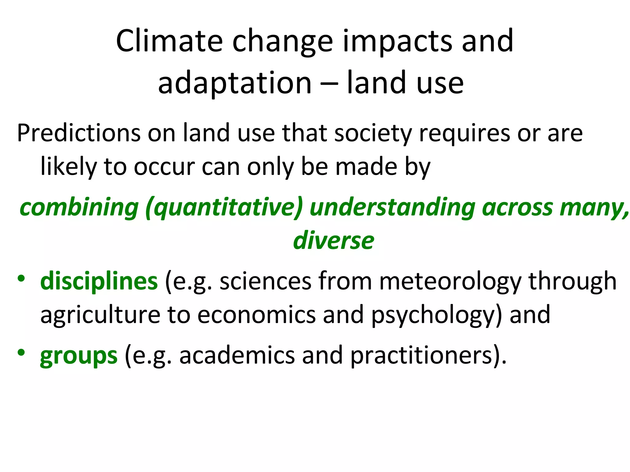 Climate change impacts and adaptation – land use  Predictions on land use that society requires or are likely to occur can only be made by  combining (quantitative) understanding across many, diverse  disciplines   (e.g. sciences from meteorology through agriculture to economics and psychology) and  groups  (e.g. academics and practitioners).  