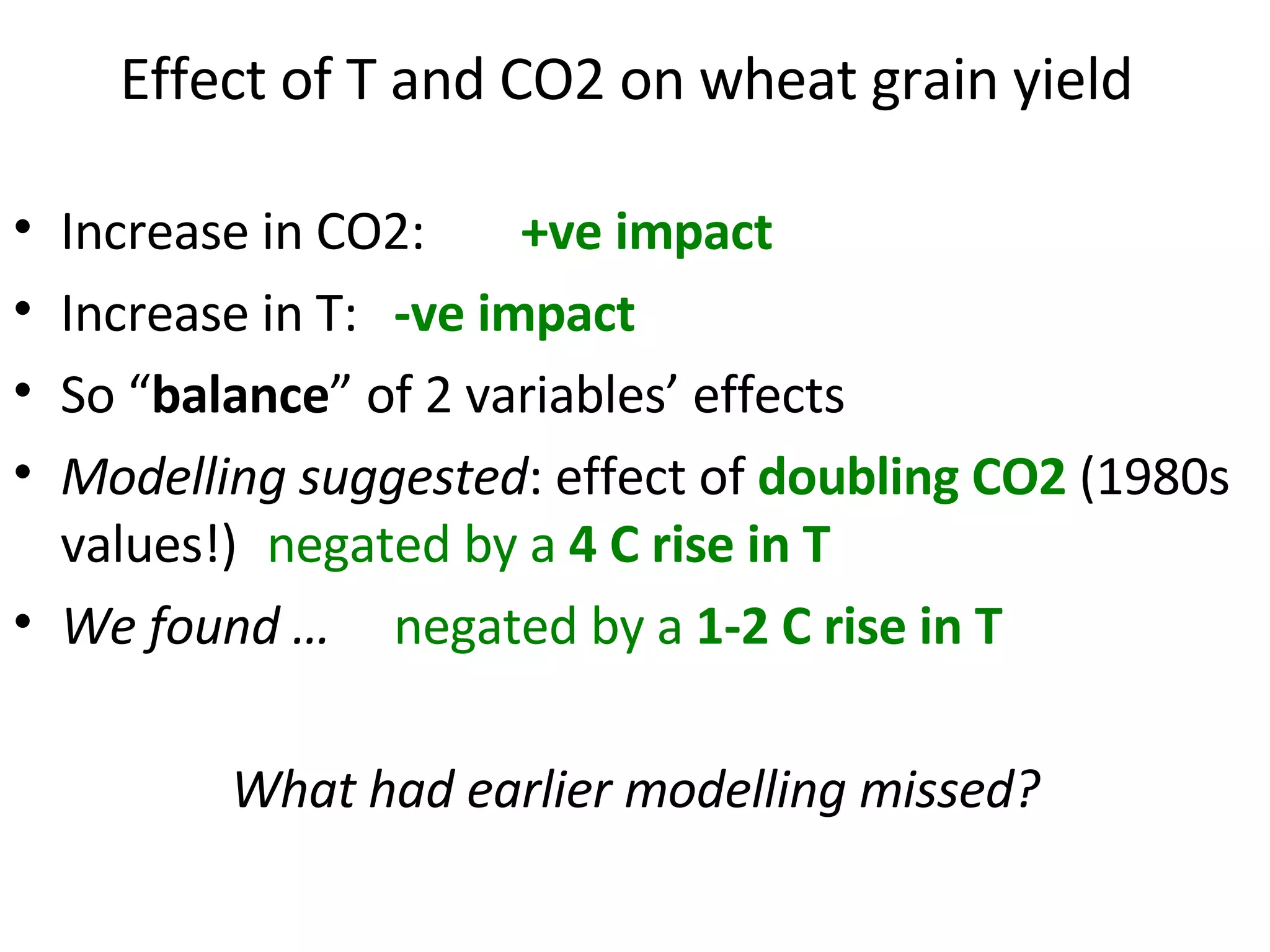 Effect of T and CO2 on wheat grain yield   Increase in CO2:  +ve impact Increase in T:  -ve impact So “ balance ” of 2 variables’ effects Modelling suggested : effect of  doubling CO2  (1980s values!)  negated by a  4 C rise in T We found …   negated by a  1-2 C rise in T What had earlier modelling missed? 