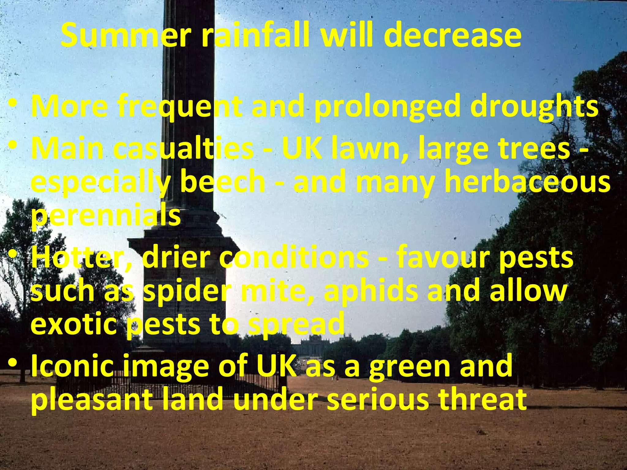 Summer rainfall will decrease More frequent and prolonged droughts Main casualties - UK lawn, large trees - especially beech - and many herbaceous perennials Hotter, drier conditions - favour pests such as spider mite, aphids and allow exotic pests to spread  Iconic image of UK as a green and pleasant land under serious threat 
