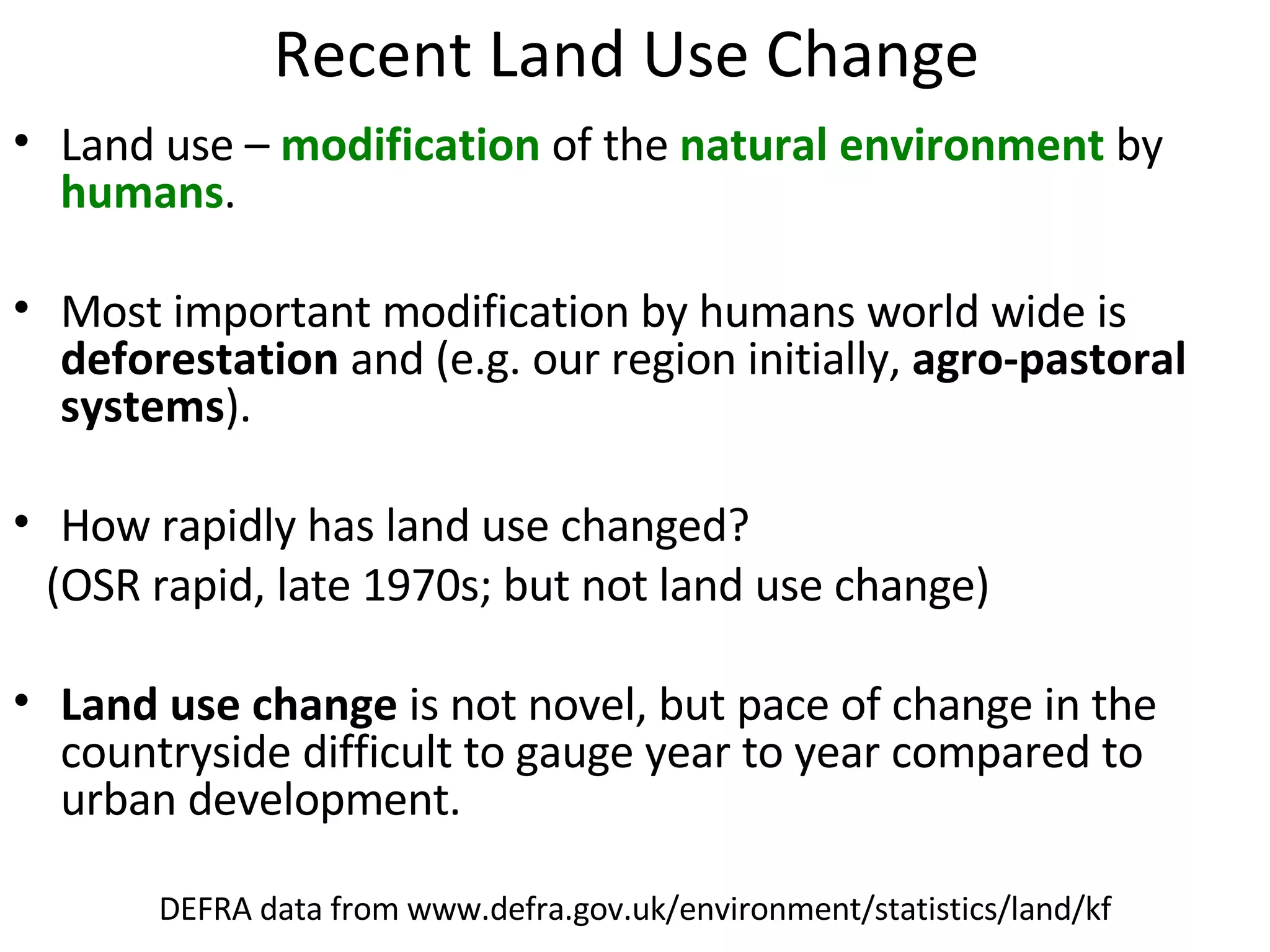 Recent Land Use Change Land use –  modification  of the  natural environment  by  humans .  Most important modification by humans world wide is  deforestation  and (e.g. our region initially,  agro-pastoral systems ).  How rapidly has land use changed?  (OSR rapid, late 1970s; but not land use change) Land use change  is not novel, but pace of change in the countryside difficult to gauge year to year compared to urban development. DEFRA data from www.defra.gov.uk/environment/statistics/land/kf 