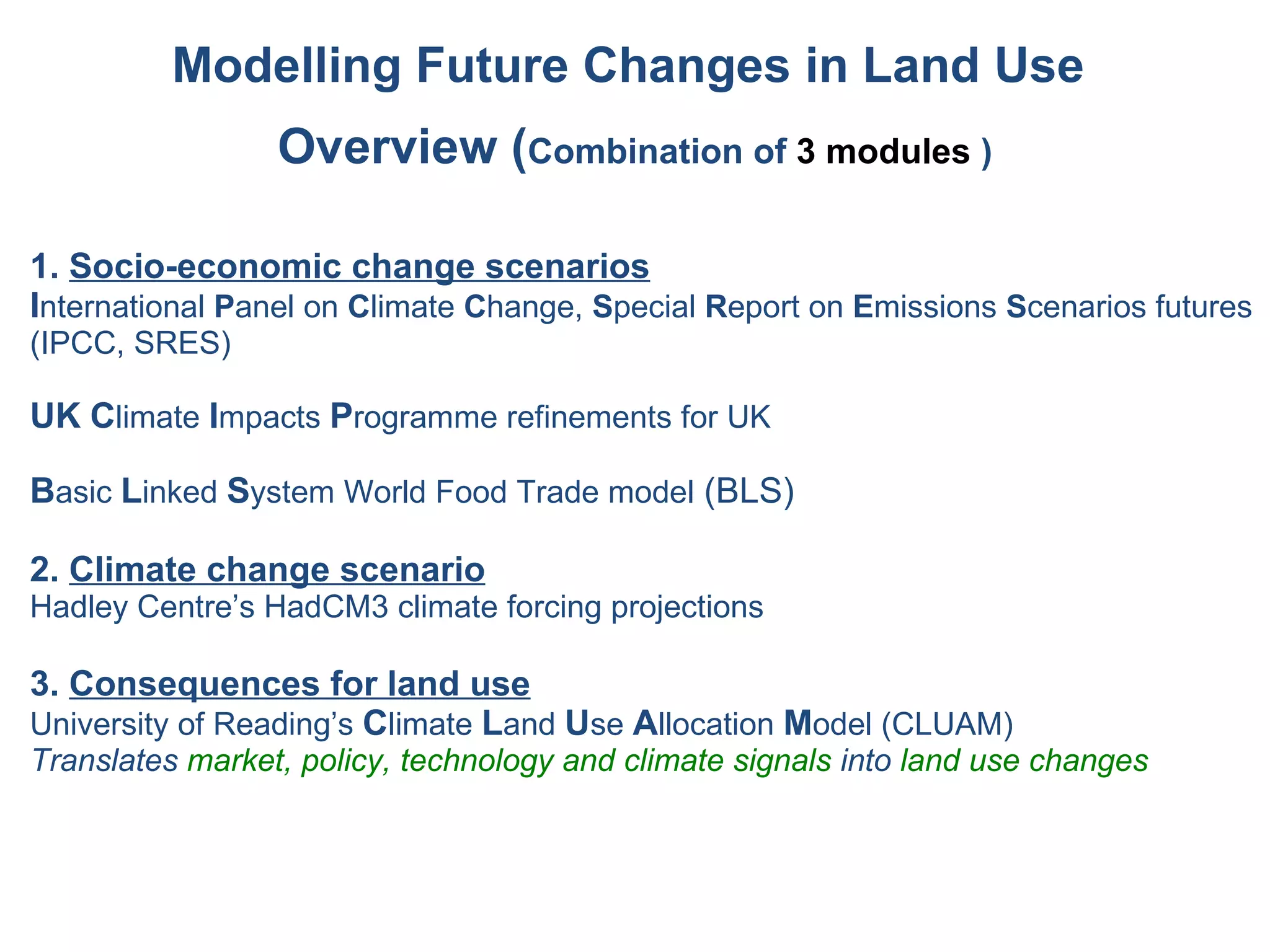 1.  Socio-economic change scenarios I nternational  P anel on  C limate  C hange,  S pecial  R eport on  E missions  S cenarios futures (IPCC, SRES) UK   C limate  I mpacts  P rogramme refinements for UK B asic  L inked  S ystem World Food Trade model  (BLS) 2.   Climate change scenario Hadley Centre’s HadCM3 climate forcing projections 3.   Consequences for land use University of Reading’s  C limate  L and  U se  A llocation  M odel (CLUAM)  Translates  market, policy, technology and climate signals  into  land use changes Modelling Future Changes in Land Use  Overview ( Combination of  3 modules  ) 