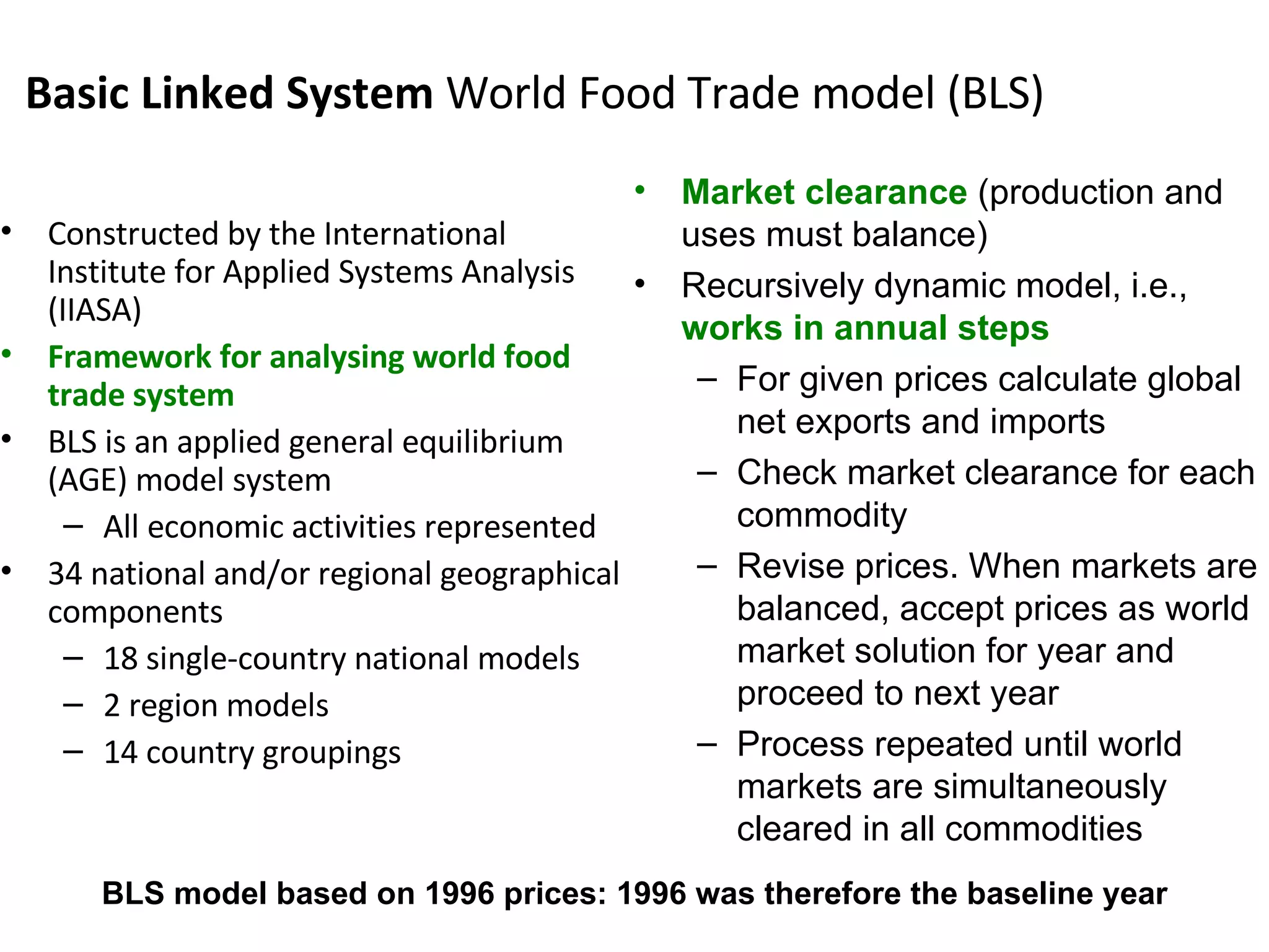 Basic Linked System  World Food Trade model (BLS) Constructed by the International Institute for Applied Systems Analysis (IIASA) Framework for analysing world food trade system BLS is an applied general equilibrium (AGE) model system All economic activities represented 34 national and/or regional geographical components 18 single-country national models 2 region models 14 country groupings Market clearance  (production and uses must balance) Recursively dynamic model, i.e.,  works in annual steps For given prices calculate global net exports and imports  Check market clearance for each commodity Revise prices. When markets are balanced, accept prices as world market solution for year and proceed to next year Process repeated until world markets are simultaneously cleared in all commodities BLS model based on 1996 prices: 1996 was therefore the baseline year 