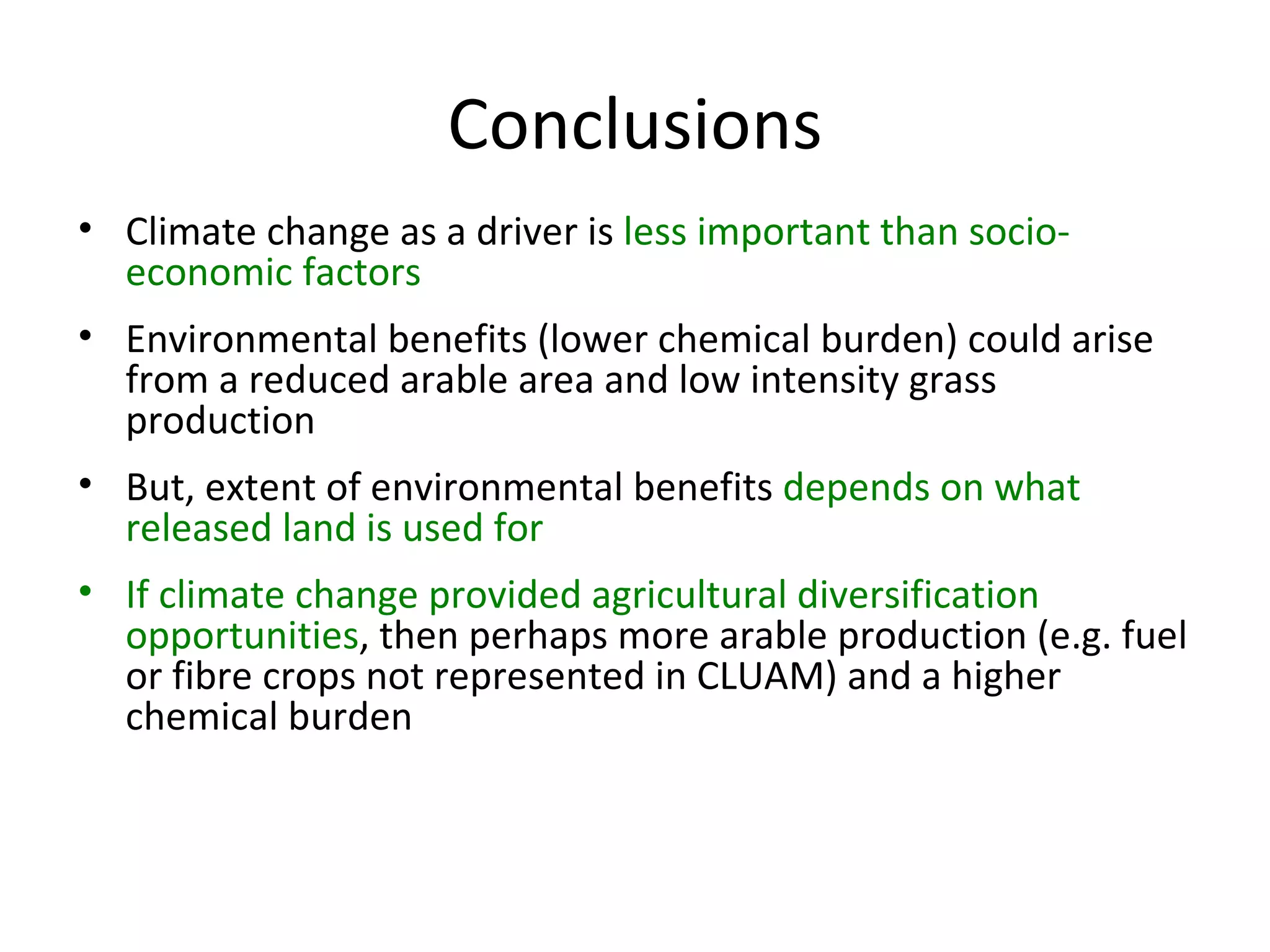 Conclusions Climate change as a driver is  less important than socio-economic factors Environmental benefits (lower chemical burden) could arise from a reduced arable area and low intensity grass production But, extent of environmental benefits  depends on what released land is used for If climate change provided agricultural diversification opportunities , then perhaps more arable production (e.g. fuel or fibre crops not represented in CLUAM) and a higher chemical burden 